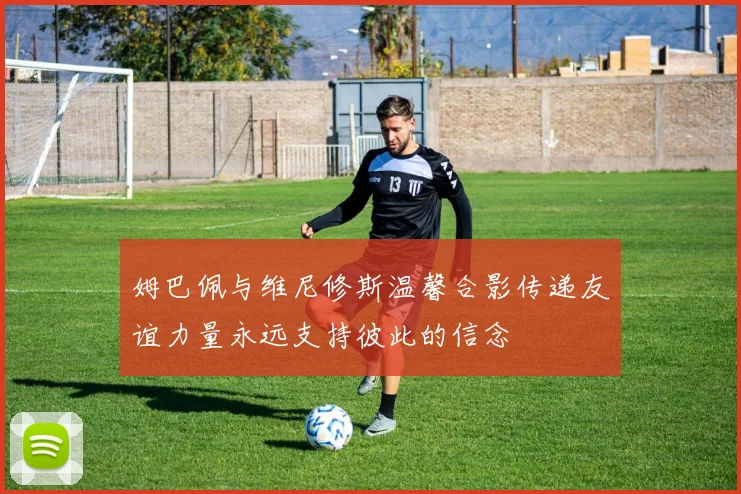 姆巴佩与维尼修斯温馨合影传递友谊力量永远支持彼此的信念