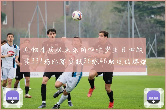 利物浦庆祝米尔纳四十岁生日回顾其332场比赛贡献26球46助攻的辉煌历程