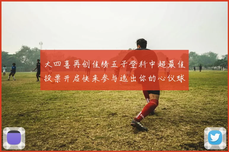 大四喜再创佳绩五子登科中超最佳投票开启快来参与选出你的心仪球员