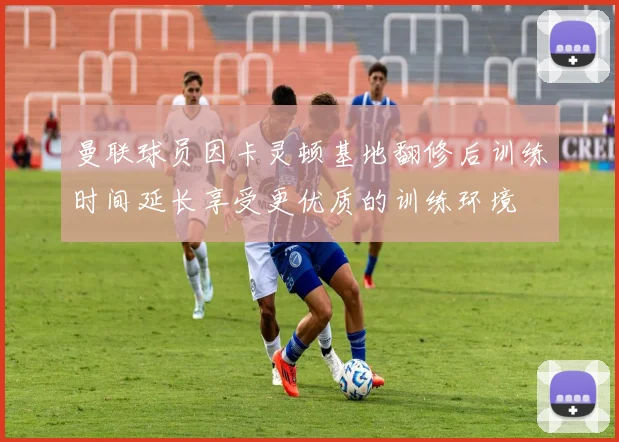 曼联球员因卡灵顿基地翻修后训练时间延长享受更优质的训练环境