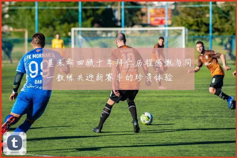 基米希回顾十年拜仁历程感慨与同一教练共迎新赛季的珍贵体验