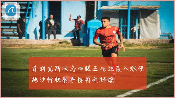 菲利克斯状态回暖五轮狂轰八球领跑沙特联射手榜再创辉煌