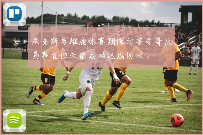 尼克斯与雄鹿休赛期探讨字母哥交易事宜但未能成功达成协议