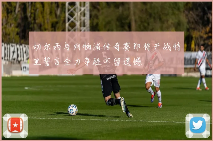 切尔西与利物浦传奇赛即将开战特里誓言全力争胜不留遗憾