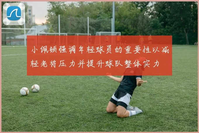 小佩顿强调年轻球员的重要性以减轻老将压力并提升球队整体实力