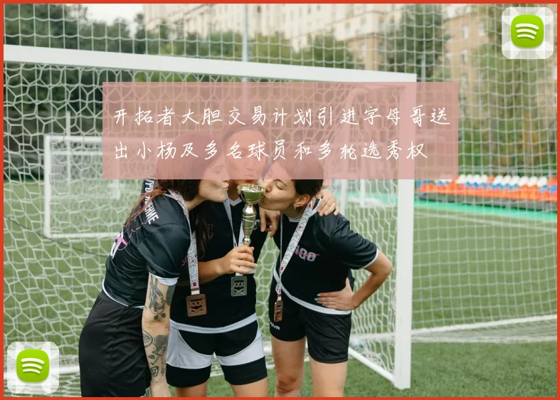 开拓者大胆交易计划引进字母哥送出小杨及多名球员和多轮选秀权