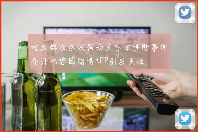 吃瓜群众热议昌西罗齐尔涉赌事件乔丹也曾因赌博APP引发关注