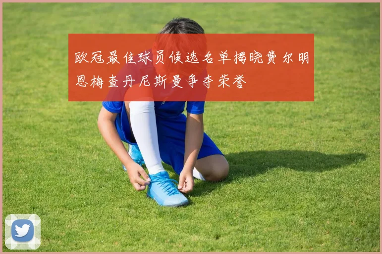 欧冠最佳球员候选名单揭晓费尔明恩梅查丹尼斯曼争夺荣誉
