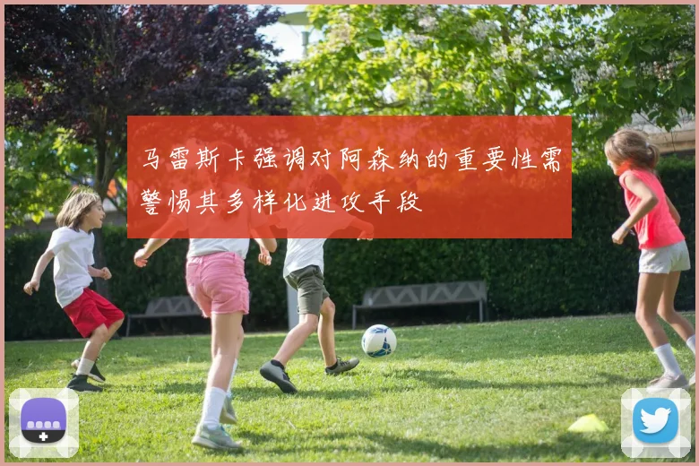 马雷斯卡强调对阿森纳的重要性需警惕其多样化进攻手段
