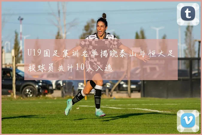 U19国足集训名单揭晓泰山与恒大足校球员共计10人入选
