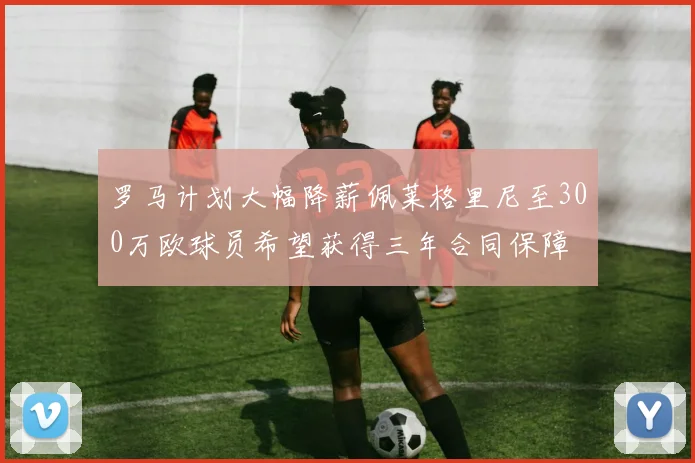 罗马计划大幅降薪佩莱格里尼至300万欧球员希望获得三年合同保障