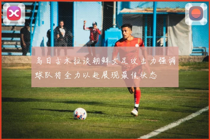 乌日古木拉谈朝鲜女足攻击力强调球队将全力以赴展现最佳状态