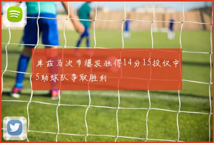 库兹马次节爆发独得14分15投仅中5助球队争取胜利